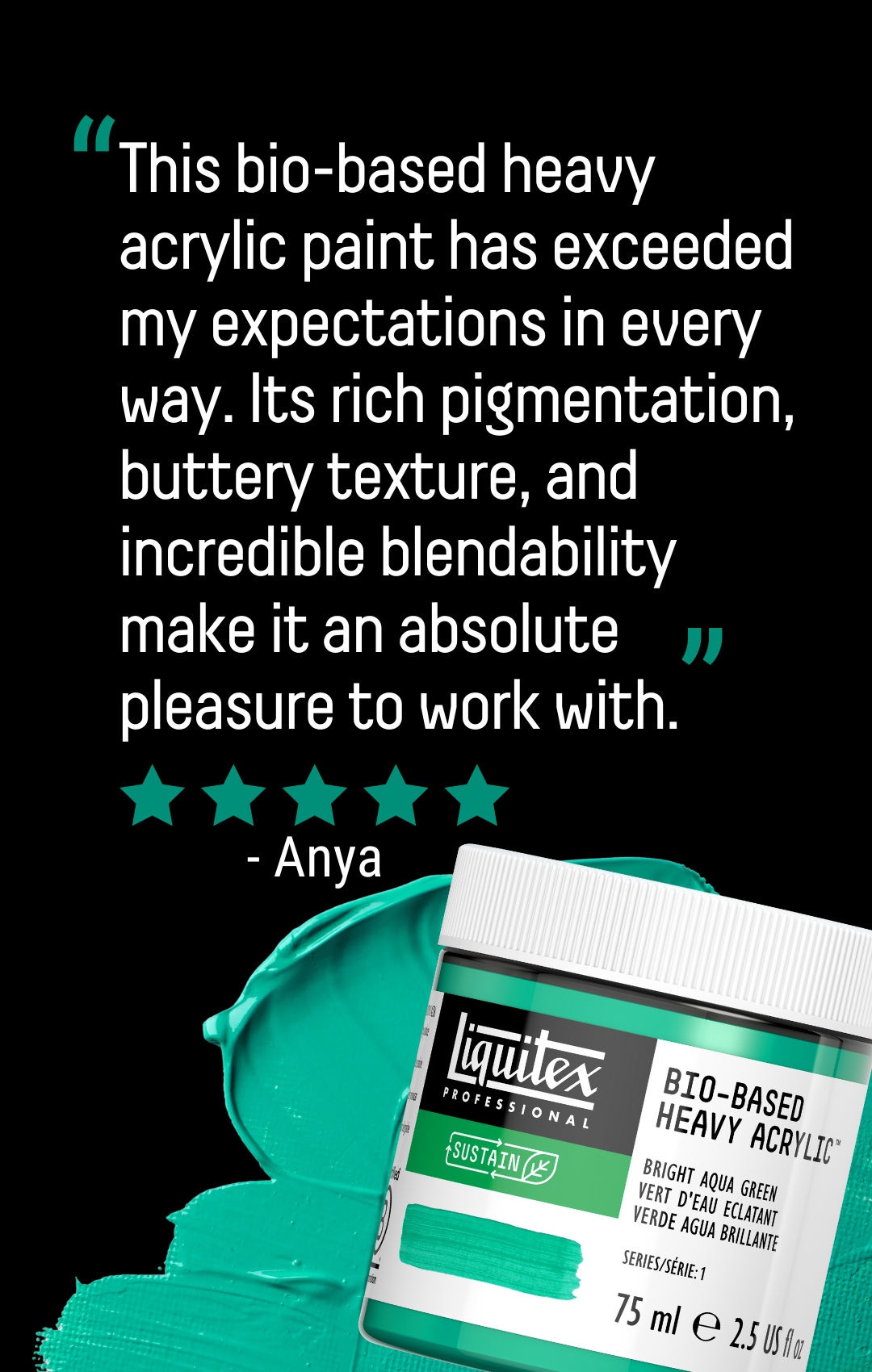 Testimonial "This bio-based heavy acrylic paint has exceeded my expectations in every way. Its rich pigmentation, buttery texture, and incredible blendability make it an absolute pleasure to work with." Reviewer named Anya left 5 Stars